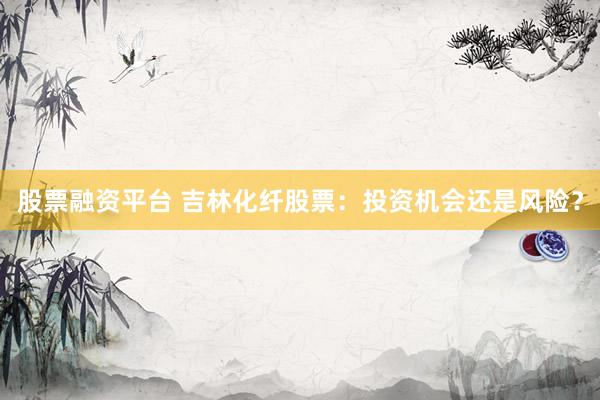 股票融资平台 吉林化纤股票：投资机会还是风险？