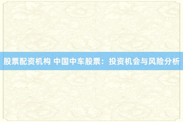 股票配资机构 中国中车股票：投资机会与风险分析