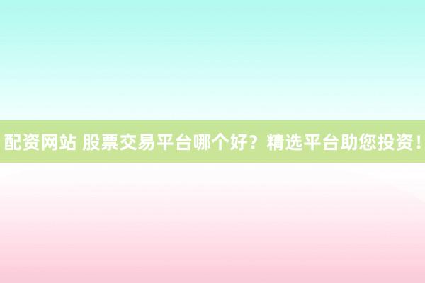 配资网站 股票交易平台哪个好？精选平台助您投资！