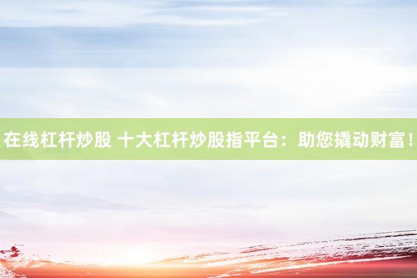 在线杠杆炒股 十大杠杆炒股指平台：助您撬动财富！