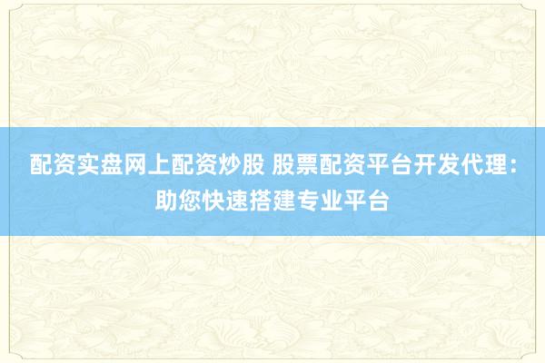 配资实盘网上配资炒股 股票配资平台开发代理：助您快速搭建专业平台