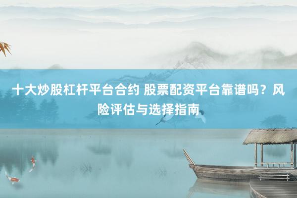 十大炒股杠杆平台合约 股票配资平台靠谱吗？风险评估与选择指南