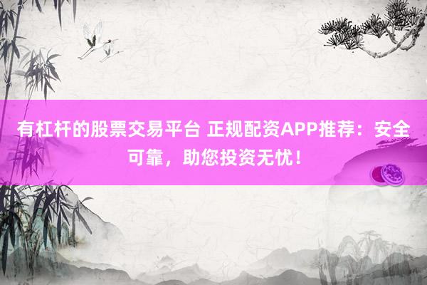 有杠杆的股票交易平台 正规配资APP推荐：安全可靠，助您投资无忧！