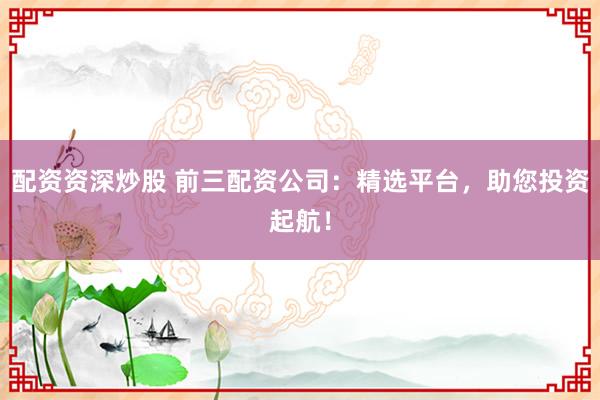 配资资深炒股 前三配资公司：精选平台，助您投资起航！