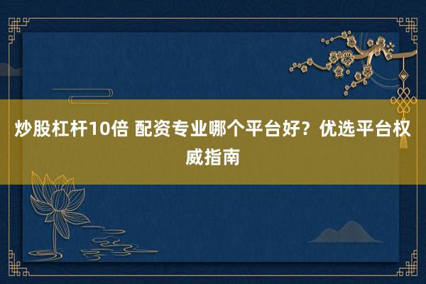 炒股杠杆10倍 配资专业哪个平台好？优选平台权威指南