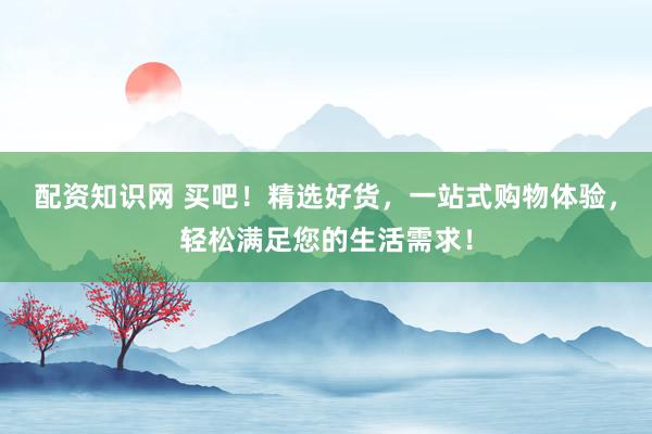 配资知识网 买吧！精选好货，一站式购物体验，轻松满足您的生活需求！