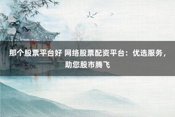 那个股票平台好 网络股票配资平台：优选服务，助您股市腾飞