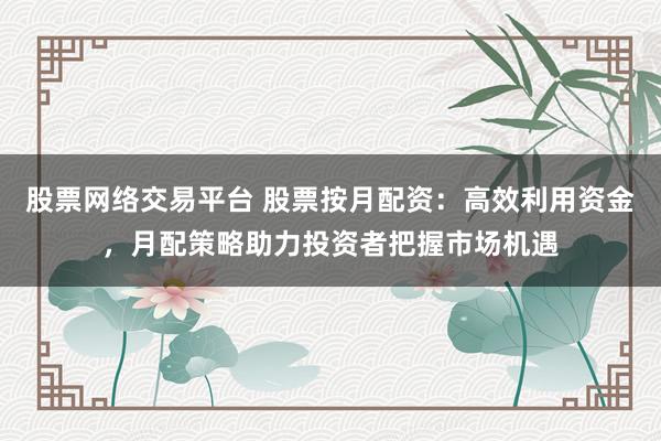 股票网络交易平台 股票按月配资：高效利用资金，月配策略助力投资者把握市场机遇
