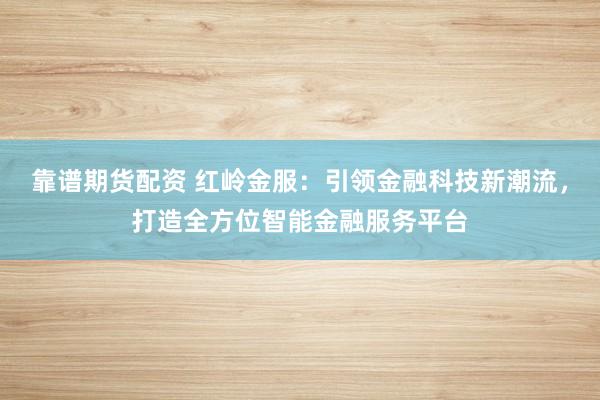 靠谱期货配资 红岭金服：引领金融科技新潮流，打造全方位智能金融服务平台