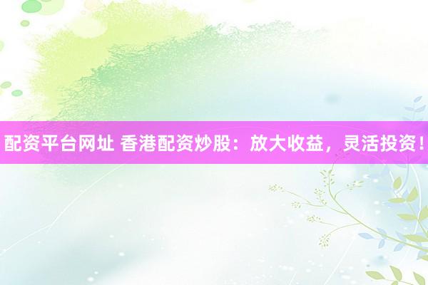 配资平台网址 香港配资炒股：放大收益，灵活投资！