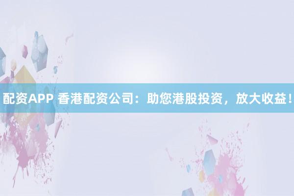 配资APP 香港配资公司：助您港股投资，放大收益！
